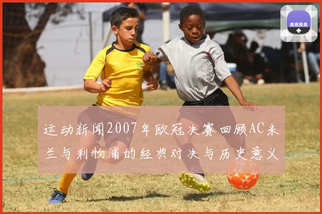 运动新闻2007年欧冠决赛回顾AC米兰与利物浦的经典对决与历史意义