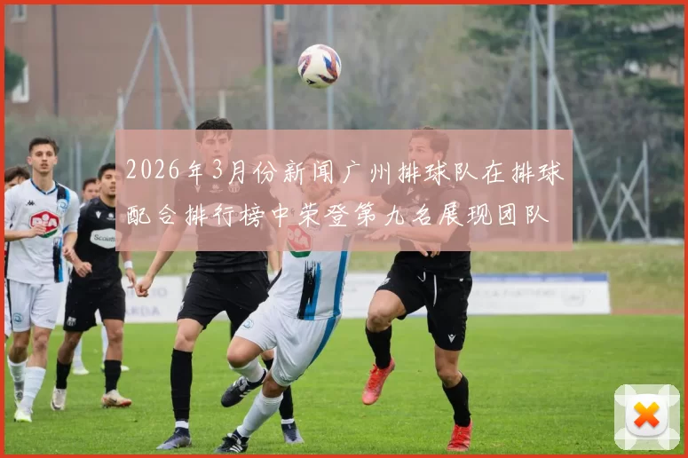 2026年3月份新闻广州排球队在排球配合排行榜中荣登第九名展现团队实力与默契
