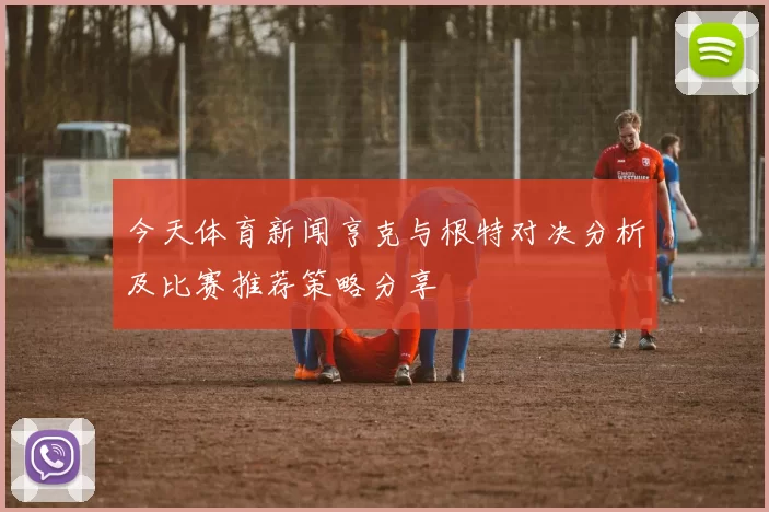 今天体育新闻亨克与根特对决分析及比赛推荐策略分享