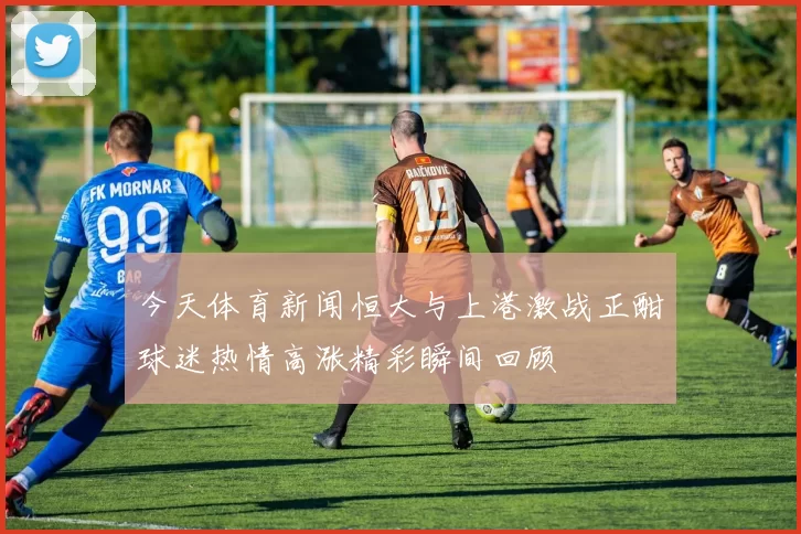 今天体育新闻恒大与上港激战正酣球迷热情高涨精彩瞬间回顾