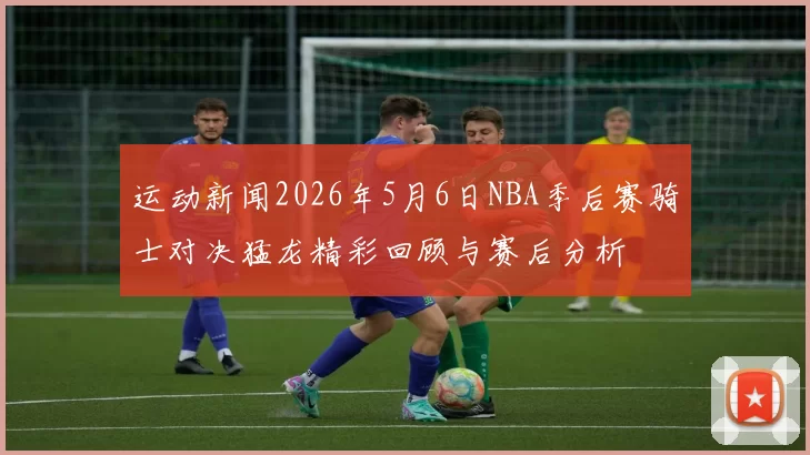 运动新闻2026年5月6日NBA季后赛骑士对决猛龙精彩回顾与赛后分析