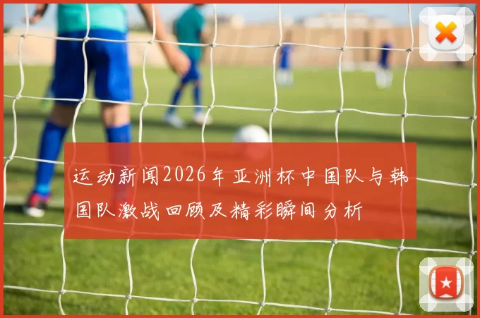 运动新闻2026年亚洲杯中国队与韩国队激战回顾及精彩瞬间分析