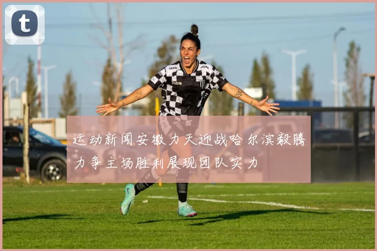 运动新闻安徽力天迎战哈尔滨毅腾力争主场胜利展现团队实力