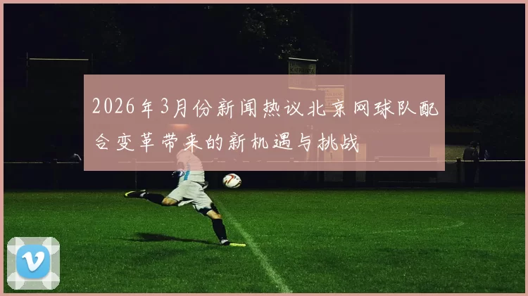 2026年3月份新闻热议北京网球队配合变革带来的新机遇与挑战