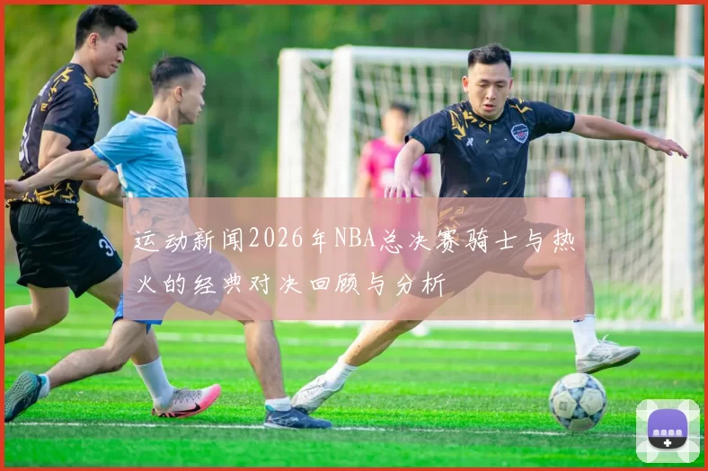 运动新闻2026年NBA总决赛骑士与热火的经典对决回顾与分析